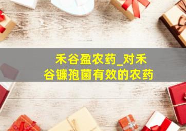 禾谷盈农药_对禾谷镰孢菌有效的农药