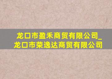 龙口市盈禾商贸有限公司_龙口市荣逸达商贸有限公司